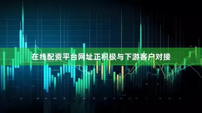 在线配资平台网址正积极与下游客户对接