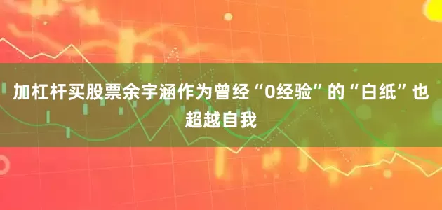 加杠杆买股票余宇涵作为曾经“0经验”的“白纸”也超越自我