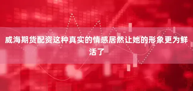 威海期货配资这种真实的情感居然让她的形象更为鲜活了