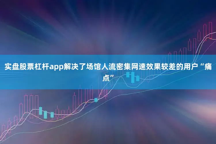 实盘股票杠杆app解决了场馆人流密集网速效果较差的用户“痛点”