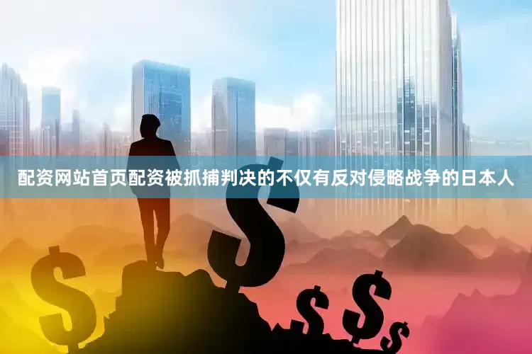 配资网站首页配资被抓捕判决的不仅有反对侵略战争的日本人