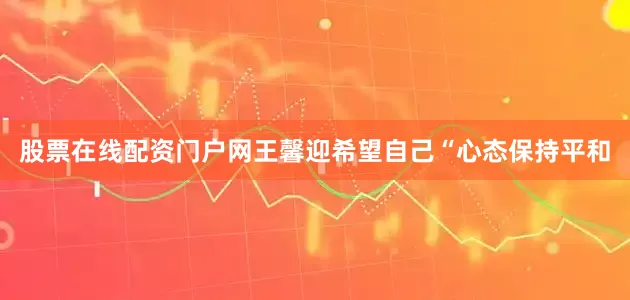 股票在线配资门户网王馨迎希望自己“心态保持平和