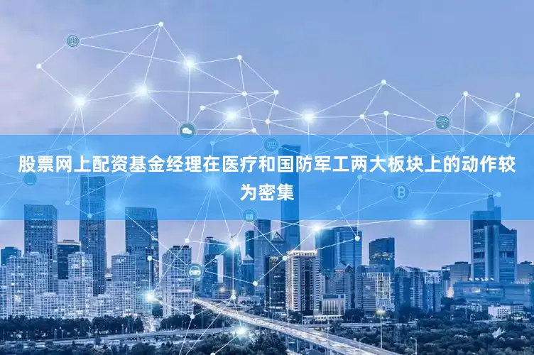 股票网上配资基金经理在医疗和国防军工两大板块上的动作较为密集