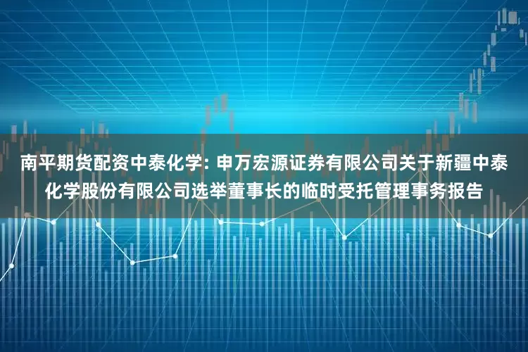 南平期货配资中泰化学: 申万宏源证券有限公司关于新疆中泰化学股份有限公司选举董事长的临时受托管理事务报告
