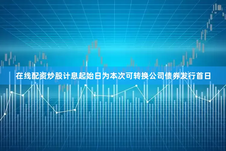 在线配资炒股计息起始日为本次可转换公司债券发行首日