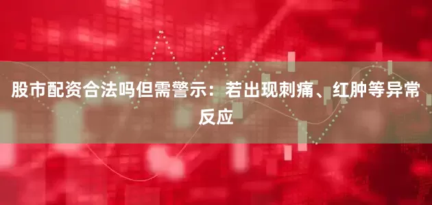股市配资合法吗但需警示：若出现刺痛、红肿等异常反应