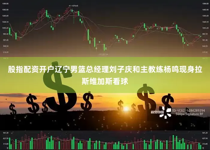 股指配资开户辽宁男篮总经理刘子庆和主教练杨鸣现身拉斯维加斯看球