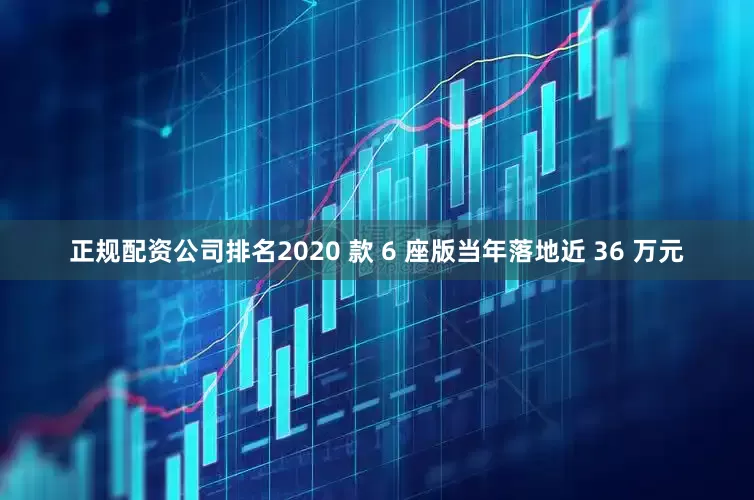 正规配资公司排名2020 款 6 座版当年落地近 36 万元