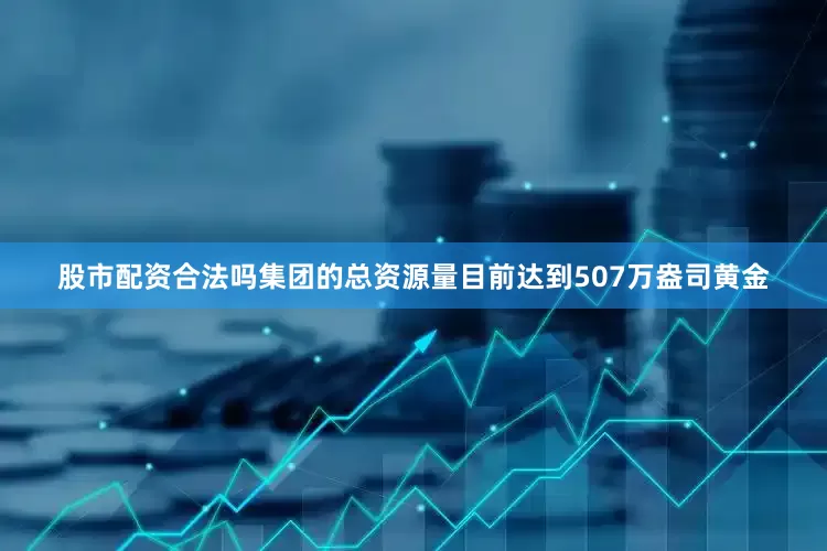 股市配资合法吗集团的总资源量目前达到507万盎司黄金