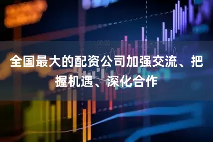 全国最大的配资公司加强交流、把握机遇、深化合作