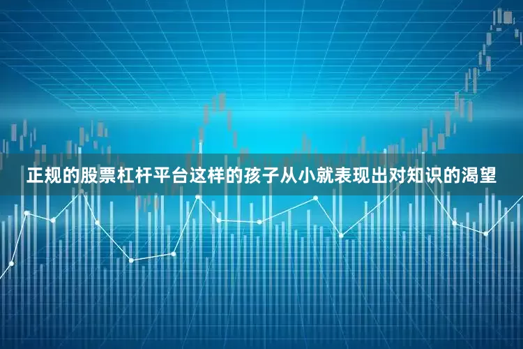 正规的股票杠杆平台这样的孩子从小就表现出对知识的渴望