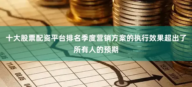 十大股票配资平台排名季度营销方案的执行效果超出了所有人的预期