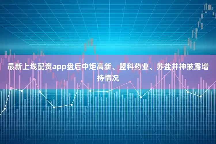 最新上线配资app盘后中炬高新、盟科药业、苏盐井神披露增持情况