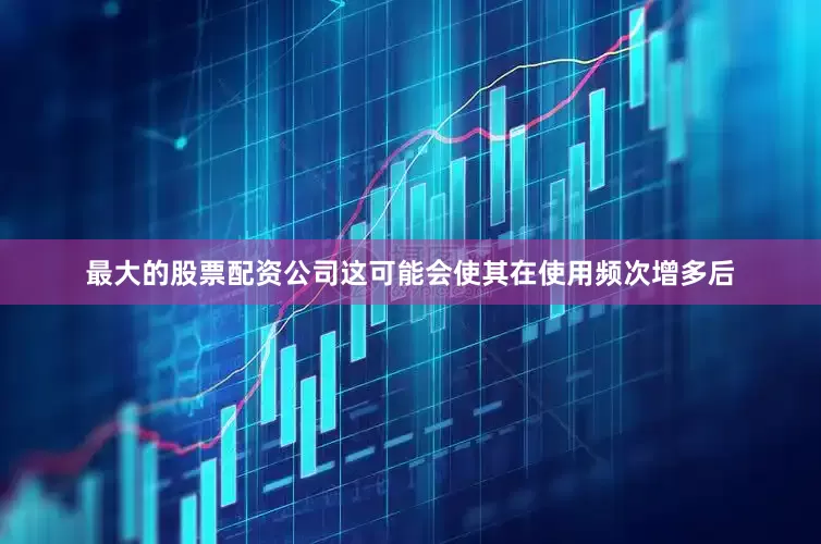 最大的股票配资公司这可能会使其在使用频次增多后